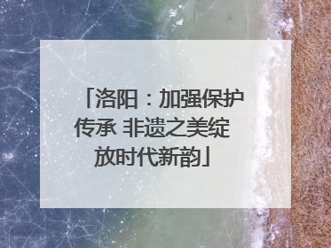 洛阳：加强保护传承 非遗之美绽放时代新韵