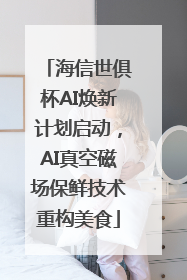 海信世俱杯AI焕新计划启动，AI真空磁场保鲜技术重构美食