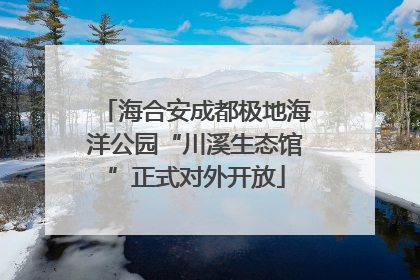 海合安成都极地海洋公园“川溪生态馆”正式对外开放