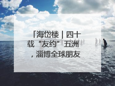 海岱楼｜四十载“友约”五洲，淄博全球朋友圈绽放新淄彩