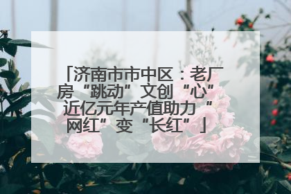 济南市市中区：老厂房“跳动”文创“心” 近亿元年产值助力“网红”变“长红”