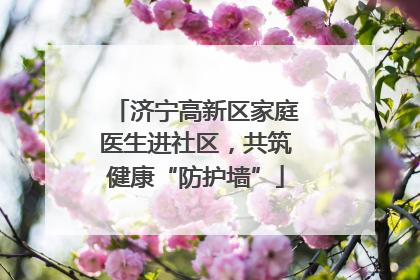 济宁高新区家庭医生进社区，共筑健康“防护墙”