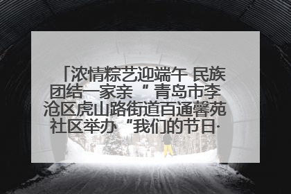 浓情粽艺迎端午 民族团结一家亲“ 青岛市李沧区虎山路街道百通馨苑社区举办“我们的节日·端午“主题活动