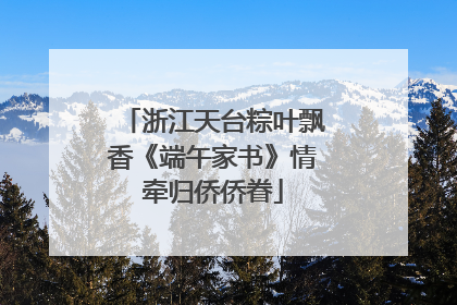 浙江天台粽叶飘香《端午家书》情牵归侨侨眷