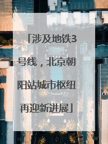 涉及地铁3号线，北京朝阳站城市枢纽再迎新进展