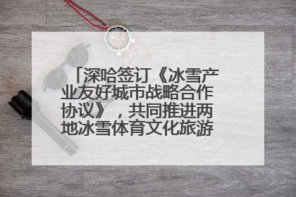 深哈签订《冰雪产业友好城市战略合作协议》，共同推进两地冰雪体育文化旅游高质量发展