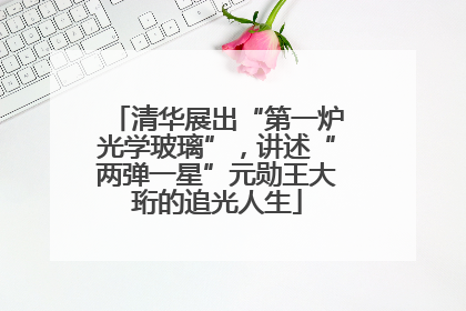清华展出“第一炉光学玻璃”，讲述“两弹一星”元勋王大珩的追光人生