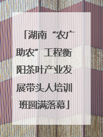 湖南“农广助农”工程衡阳茶叶产业发展带头人培训班圆满落幕
