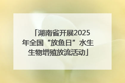 湖南省开展2025年全国“放鱼日”水生生物增殖放流活动