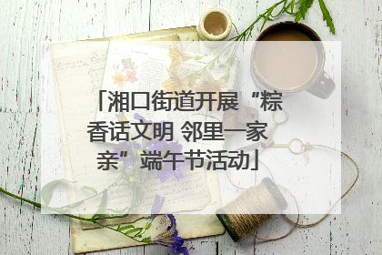 湘口街道开展“粽香话文明 邻里一家亲”端午节活动