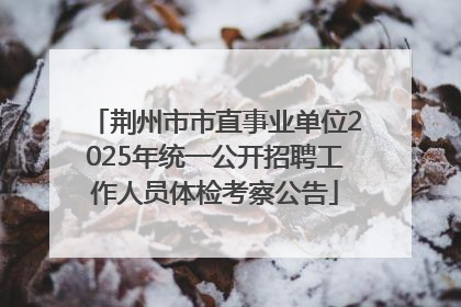 荆州市市直事业单位2025年统一公开招聘工作人员体检考察公告