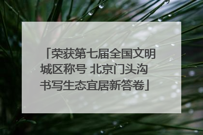 荣获第七届全国文明城区称号 北京门头沟书写生态宜居新答卷