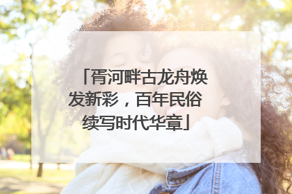 胥河畔古龙舟焕发新彩，百年民俗续写时代华章