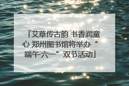 艾草传古韵 书香润童心 郑州图书馆将举办“端午·六一”双节活动