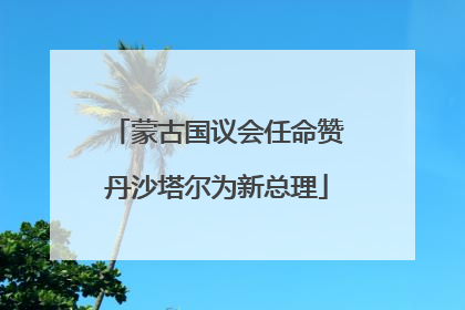 蒙古国议会任命赞丹沙塔尔为新总理