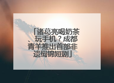 诸葛亮喝奶茶、玩手机？成都青羊推出首部非遗蜀锦短剧
