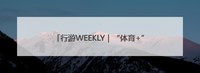 行游WEEKLY｜“体育+”创新营销 搭建文化传播新场景