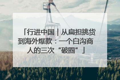 行进中国｜从扁担挑货到海外爆款：一个白沟商人的三次“破圈”