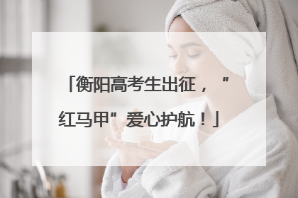 衡阳高考生出征，“红马甲”爱心护航！