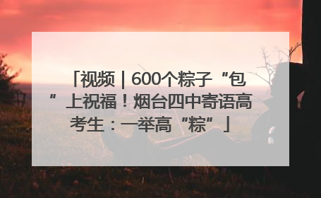 视频｜600个粽子“包”上祝福！烟台四中寄语高考生：一举高“粽”