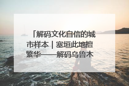 解码文化自信的城市样本｜塞垣此地擅繁华——解码乌鲁木齐的文化自信样本