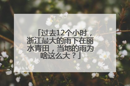 过去12个小时，浙江最大的雨下在丽水青田，当地的雨为啥这么大？