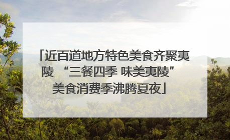 近百道地方特色美食齐聚夷陵 “三餐四季 味美夷陵” 美食消费季沸腾夏夜