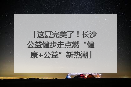 这夏完美了！长沙公益健步走点燃“健康+公益”新热潮