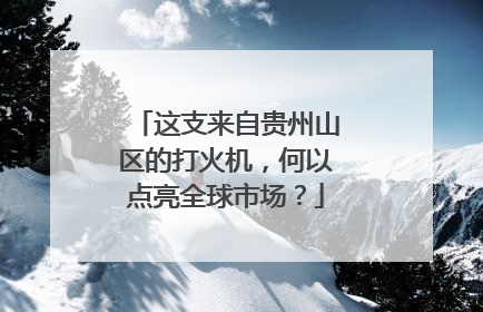 这支来自贵州山区的打火机，何以点亮全球市场？