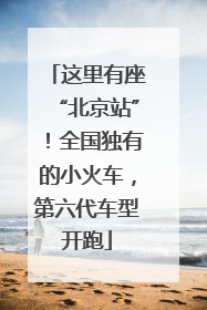 这里有座“北京站”！全国独有的小火车，第六代车型开跑