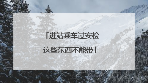 进站乘车过安检 这些东西不能带