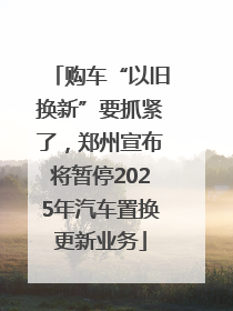 购车“以旧换新”要抓紧了，郑州宣布将暂停2025年汽车置换更新业务