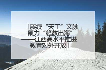 赓续“天工”文脉 聚力“赣教出海”——江西高水平推进教育对外开放