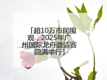 超10万市民围观，2025年广州国际龙舟邀请赛圆满举行