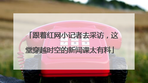 跟着红网小记者去采访，这堂穿越时空的新闻课太有料