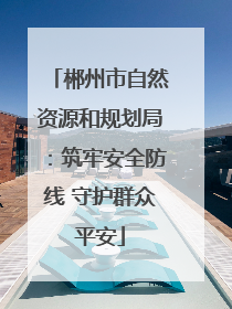郴州市自然资源和规划局：筑牢安全防线 守护群众平安