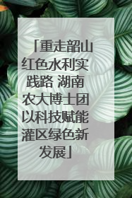 重走韶山红色水利实践路 湖南农大博士团以科技赋能灌区绿色新发展