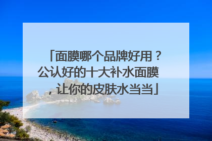 面膜哪个品牌好用？公认好的十大补水面膜，让你的皮肤水当当