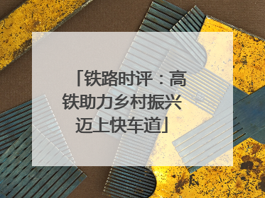 铁路时评：高铁助力乡村振兴迈上快车道