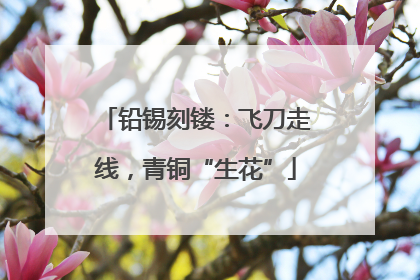 铅锡刻镂：飞刀走线，青铜“生花”
