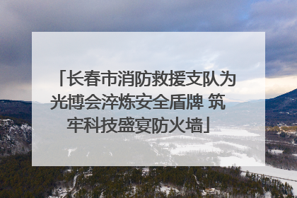 长春市消防救援支队为光博会淬炼安全盾牌 筑牢科技盛宴防火墙
