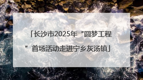 长沙市2025年“圆梦工程”首场活动走进宁乡灰汤镇