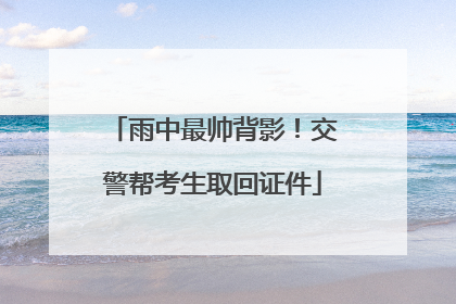 雨中最帅背影！交警帮考生取回证件