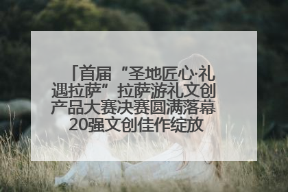 首届“圣地匠心·礼遇拉萨”拉萨游礼文创产品大赛决赛圆满落幕 20强文创佳作绽放雪域文化魅力