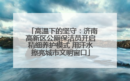 高温下的坚守：济南高新区公厕保洁员开启精细养护模式 用汗水擦亮城市文明窗口