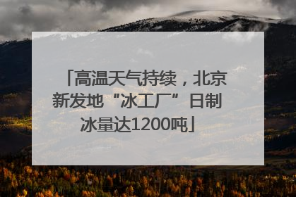 高温天气持续，北京新发地“冰工厂”日制冰量达1200吨