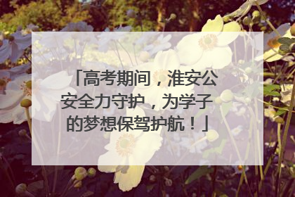 高考期间，淮安公安全力守护，为学子的梦想保驾护航！