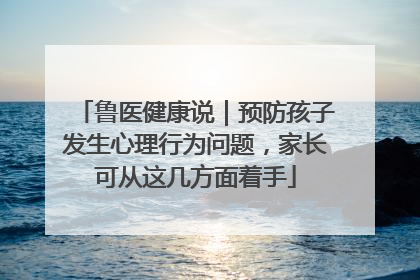 鲁医健康说｜预防孩子发生心理行为问题，家长可从这几方面着手