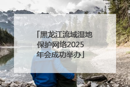黑龙江流域湿地保护网络2025年会成功举办