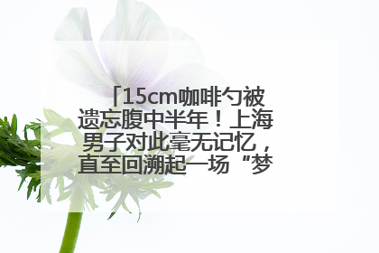 15cm咖啡勺被遗忘腹中半年！上海男子对此毫无记忆，直至回溯起一场“梦境”般的经历